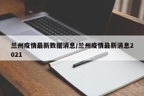 兰州疫情最新数据消息/兰州疫情最新消息2021