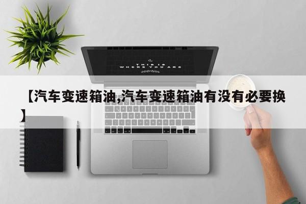 【汽车变速箱油,汽车变速箱油有没有必要换】