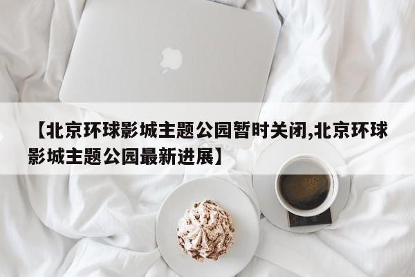 【北京环球影城主题公园暂时关闭,北京环球影城主题公园最新进展】