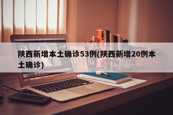 陕西新增本土确诊53例(陕西新增20例本土确诊)