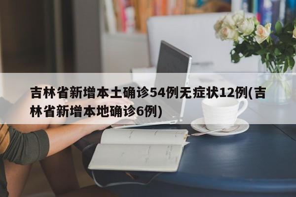 吉林省新增本土确诊54例无症状12例(吉林省新增本地确诊6例)