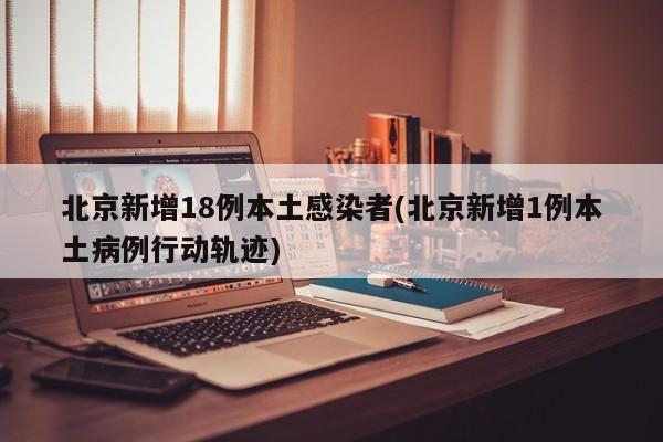 北京新增18例本土感染者(北京新增1例本土病例行动轨迹)