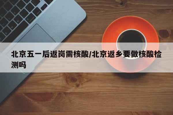 北京五一后返岗需核酸/北京返乡要做核酸检测吗