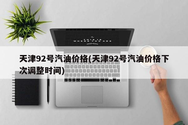 天津92号汽油价格(天津92号汽油价格下次调整时间)