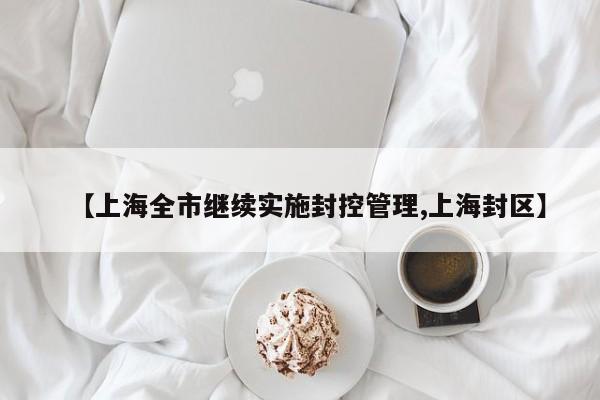 【上海全市继续实施封控管理,上海封区】