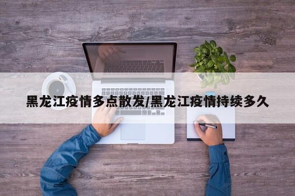 黑龙江疫情多点散发/黑龙江疫情持续多久