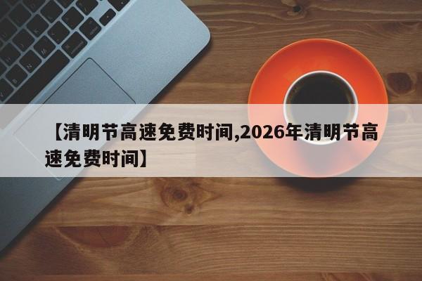【清明节高速免费时间,2026年清明节高速免费时间】