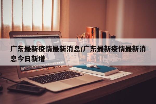 广东最新疫情最新消息/广东最新疫情最新消息今日新增