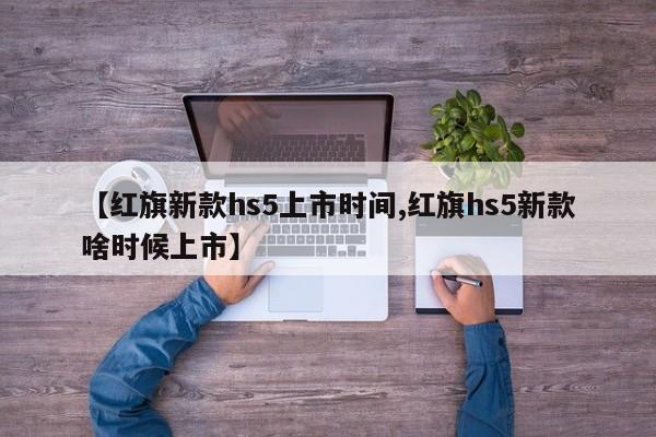 【红旗新款hs5上市时间,红旗hs5新款啥时候上市】