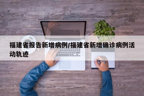 福建省报告新增病例/福建省新增确诊病例活动轨迹