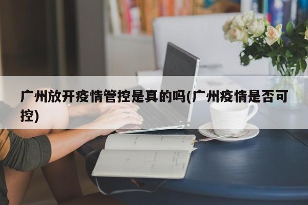 广州放开疫情管控是真的吗(广州疫情是否可控)