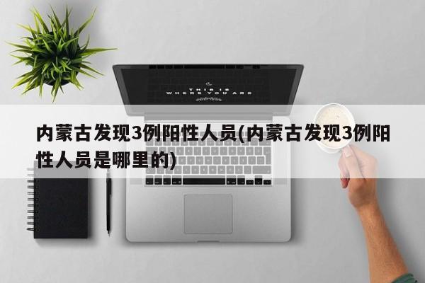 内蒙古发现3例阳性人员(内蒙古发现3例阳性人员是哪里的)