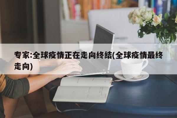 专家:全球疫情正在走向终结(全球疫情最终走向)