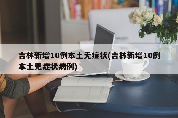 吉林新增10例本土无症状(吉林新增10例本土无症状病例)