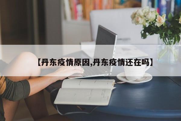 【丹东疫情原因,丹东疫情还在吗】