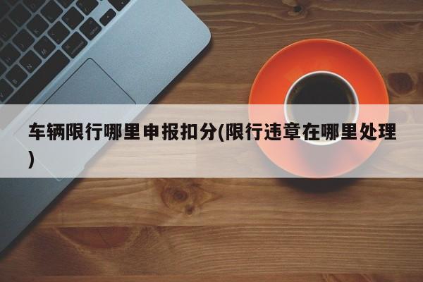 车辆限行哪里申报扣分(限行违章在哪里处理)