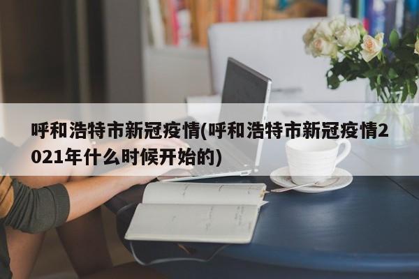 呼和浩特市新冠疫情(呼和浩特市新冠疫情2021年什么时候开始的)
