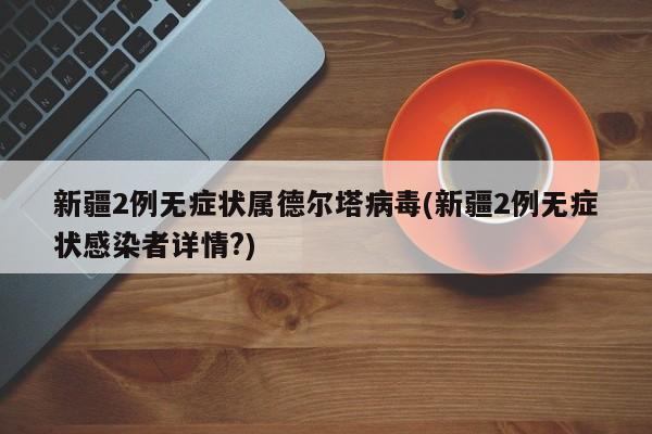 新疆2例无症状属德尔塔病毒(新疆2例无症状感染者详情?)