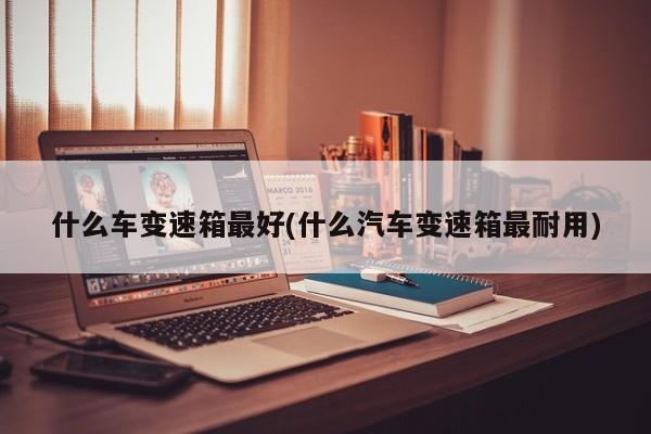 什么车变速箱最好(什么汽车变速箱最耐用)