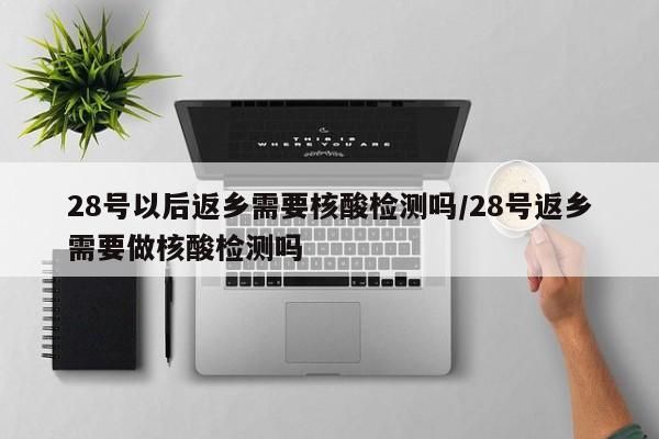 28号以后返乡需要核酸检测吗/28号返乡需要做核酸检测吗