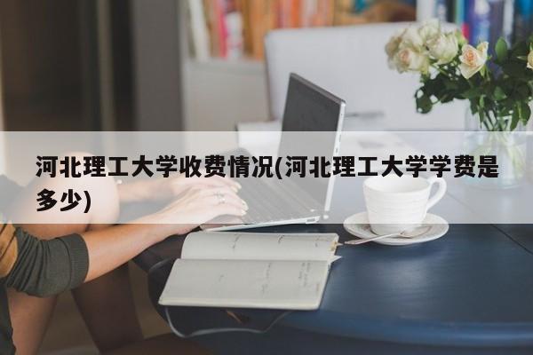 河北理工大学收费情况(河北理工大学学费是多少)