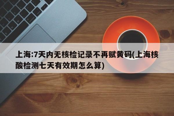 上海:7天内无核检记录不再赋黄码(上海核酸检测七天有效期怎么算)