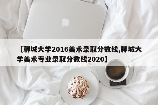 【聊城大学2016美术录取分数线,聊城大学美术专业录取分数线2020】
