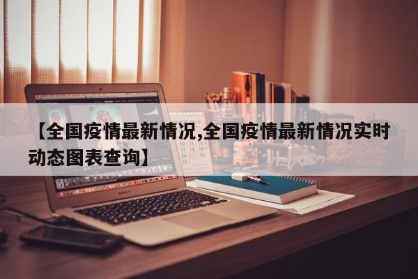 【全国疫情最新情况,全国疫情最新情况实时动态图表查询】