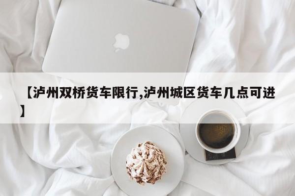 【泸州双桥货车限行,泸州城区货车几点可进】