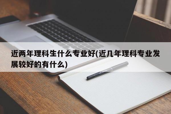 近两年理科生什么专业好(近几年理科专业发展较好的有什么)