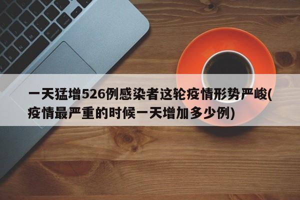 一天猛增526例感染者这轮疫情形势严峻(疫情最严重的时候一天增加多少例)