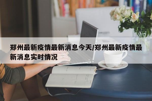 郑州最新疫情最新消息今天/郑州最新疫情最新消息实时情况