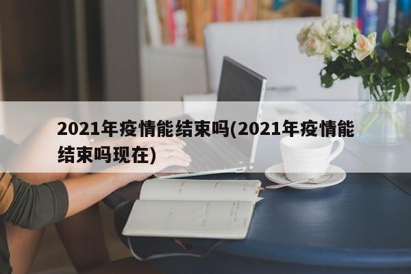 2021年疫情能结束吗(2021年疫情能结束吗现在)