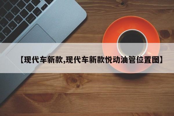 【现代车新款,现代车新款悦动油管位置图】