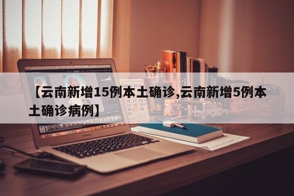 【云南新增15例本土确诊,云南新增5例本土确诊病例】