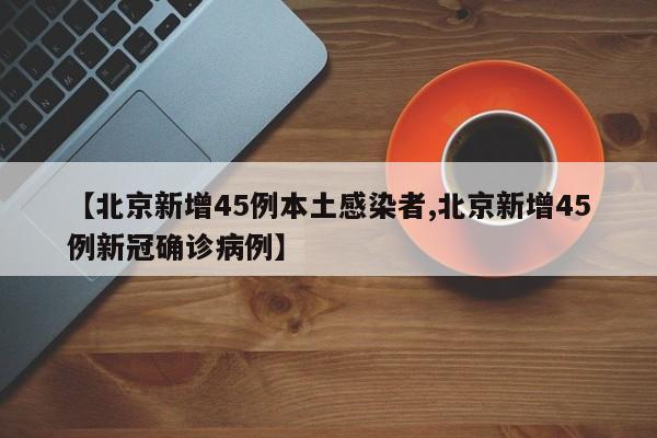 【北京新增45例本土感染者,北京新增45例新冠确诊病例】