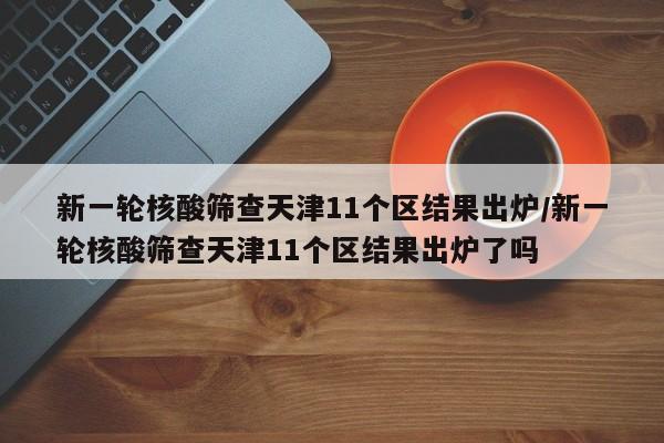 新一轮核酸筛查天津11个区结果出炉/新一轮核酸筛查天津11个区结果出炉了吗