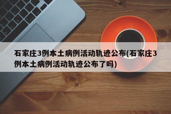 石家庄3例本土病例活动轨迹公布(石家庄3例本土病例活动轨迹公布了吗)