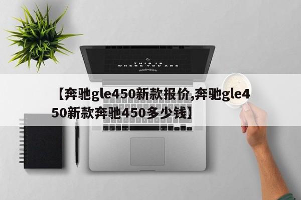 【奔驰gle450新款报价,奔驰gle450新款奔驰450多少钱】
