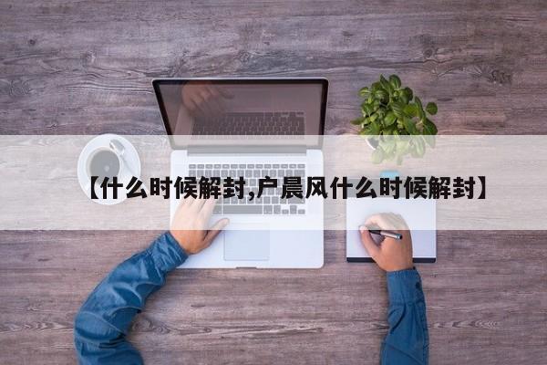 【什么时候解封,户晨风什么时候解封】