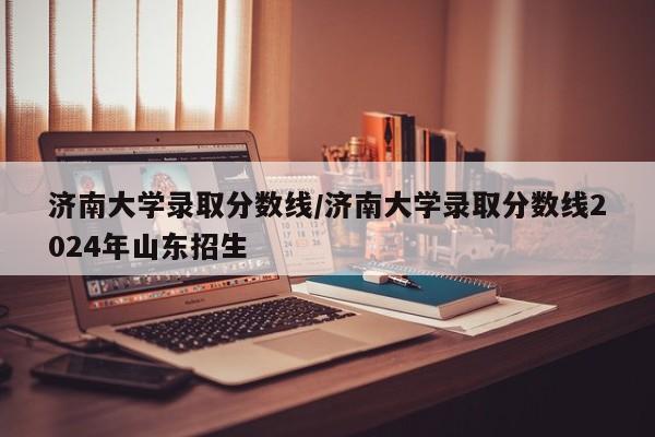 济南大学录取分数线/济南大学录取分数线2024年山东招生