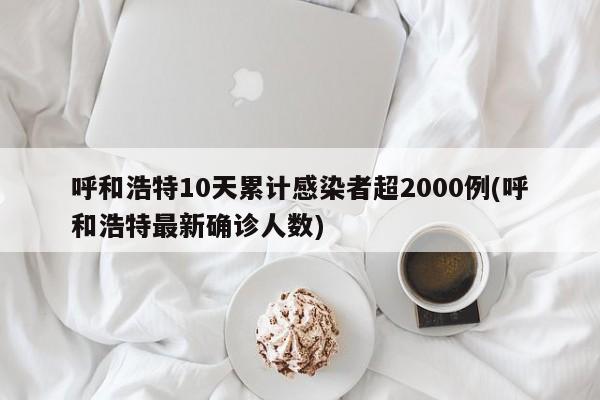 呼和浩特10天累计感染者超2000例(呼和浩特最新确诊人数)