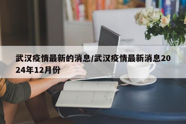 武汉疫情最新的消息/武汉疫情最新消息2024年12月份