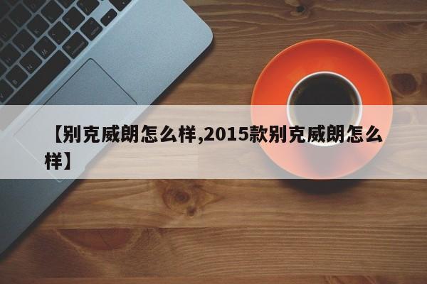 【别克威朗怎么样,2015款别克威朗怎么样】