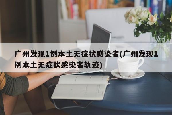 广州发现1例本土无症状感染者(广州发现1例本土无症状感染者轨迹)