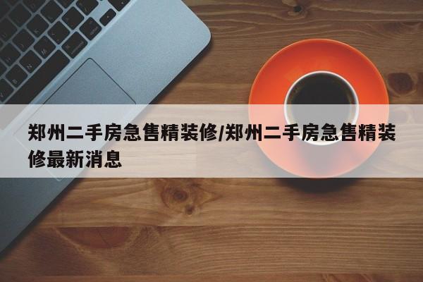 郑州二手房急售精装修/郑州二手房急售精装修最新消息