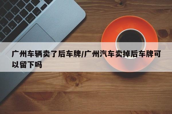 广州车辆卖了后车牌/广州汽车卖掉后车牌可以留下吗