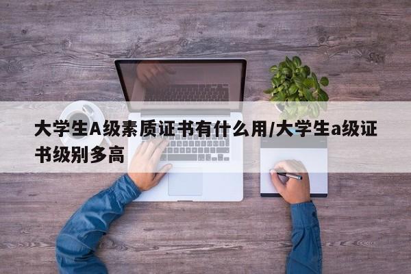 大学生A级素质证书有什么用/大学生a级证书级别多高