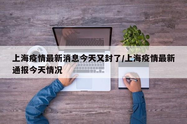 上海疫情最新消息今天又封了/上海疫情最新通报今天情况