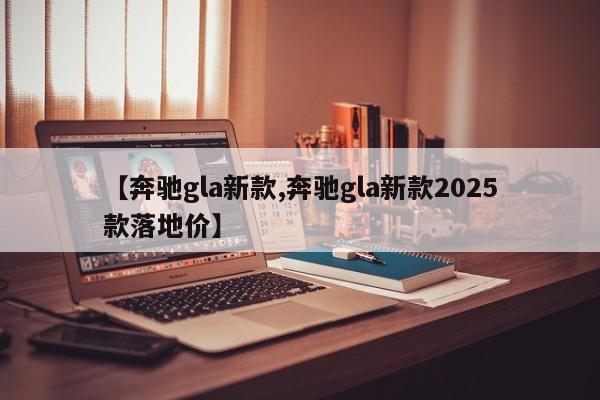 【奔驰gla新款,奔驰gla新款2025款落地价】
